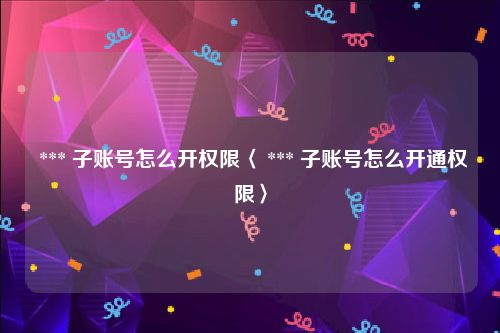  *** 子账号怎么开权限〈 *** 子账号怎么开通权限〉