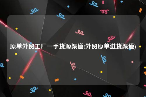 原单外贸工厂一手货源渠道(外贸原单进货渠道)