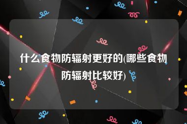 什么食物防辐射更好的(哪些食物防辐射比较好)