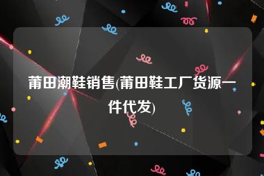 莆田潮鞋销售(莆田鞋工厂货源一件代发)
