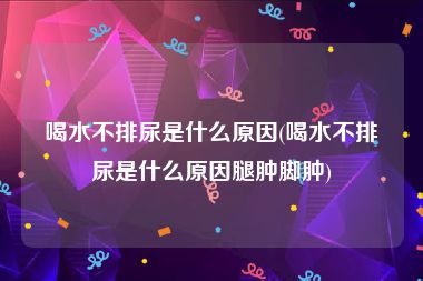 喝水不排尿是什么原因(喝水不排尿是什么原因腿肿脚肿)