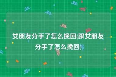 女朋友分手了怎么挽回(跟女朋友分手了怎么挽回)