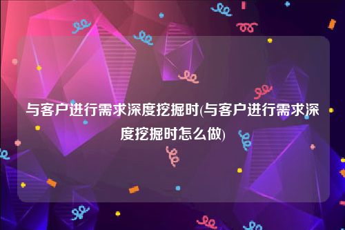 与客户进行需求深度挖掘时(与客户进行需求深度挖掘时怎么做)