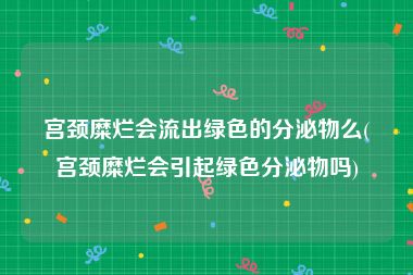 宫颈糜烂会流出绿色的分泌物么(宫颈糜烂会引起绿色分泌物吗)