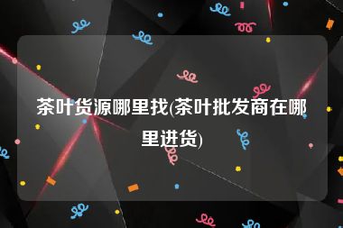 茶叶货源哪里找(茶叶批发商在哪里进货)