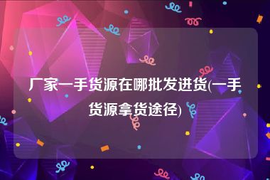 厂家一手货源在哪批发进货(一手货源拿货途径)
