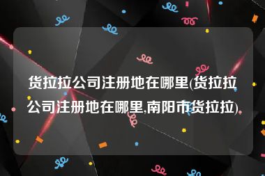货拉拉公司注册地在哪里(货拉拉公司注册地在哪里,南阳市货拉拉)