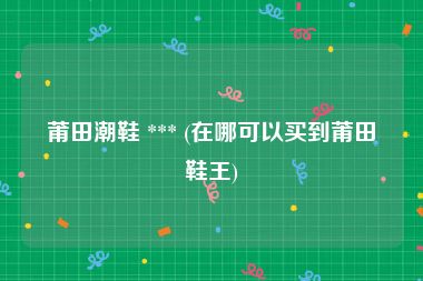 莆田潮鞋 *** (在哪可以买到莆田鞋王)