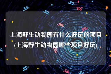 上海野生动物园有什么好玩的项目(上海野生动物园哪些项目好玩)