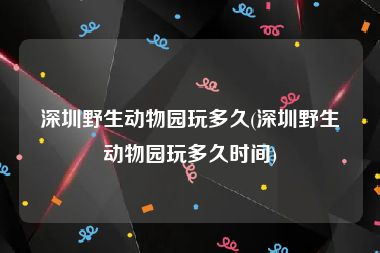 深圳野生动物园玩多久(深圳野生动物园玩多久时间)