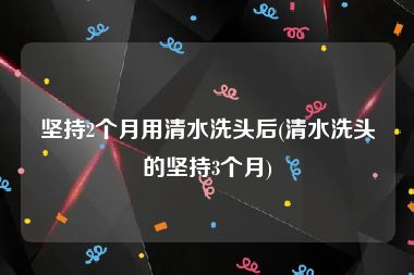坚持2个月用清水洗头后(清水洗头的坚持3个月)