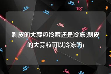 剥皮的大蒜粒冷藏还是冷冻(剥皮的大蒜粒可以冷冻吗)