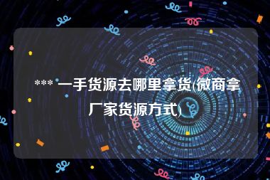  *** 一手货源去哪里拿货(微商拿厂家货源方式)