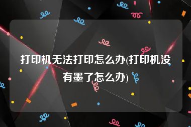 打印机无法打印怎么办(打印机没有墨了怎么办)