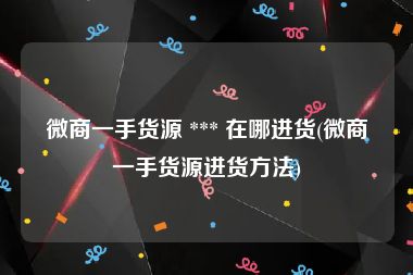 微商一手货源 *** 在哪进货(微商一手货源进货方法)