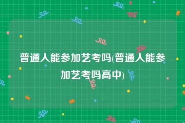 普通人能参加艺考吗(普通人能参加艺考吗高中)