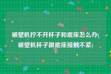 破壁机拧不开杯子和底座怎么办(破壁机杯子跟底座接触不紧)
