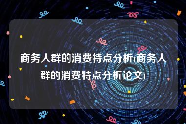 商务人群的消费特点分析(商务人群的消费特点分析论文)