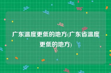 广东温度更低的地方(广东省温度更低的地方)
