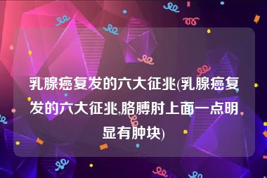 乳腺癌复发的六大征兆(乳腺癌复发的六大征兆,胳膊肘上面一点明显有肿块)