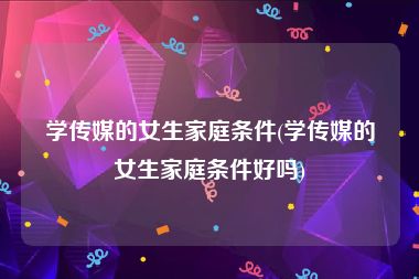 学传媒的女生家庭条件(学传媒的女生家庭条件好吗)