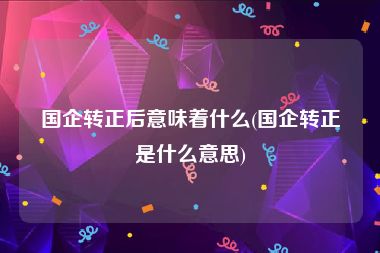 国企转正后意味着什么(国企转正是什么意思)