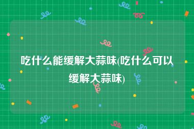 吃什么能缓解大蒜味(吃什么可以缓解大蒜味)