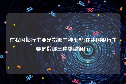 在我国银行主要是指哪三种类型(在我国银行主要是指哪三种类型银行)