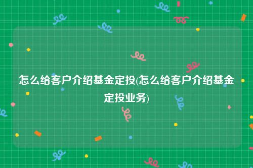 怎么给客户介绍基金定投(怎么给客户介绍基金定投业务)