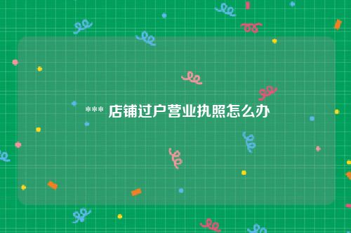  *** 店铺过户营业执照怎么办
