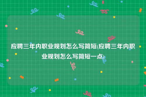 应聘三年内职业规划怎么写简短(应聘三年内职业规划怎么写简短一点)