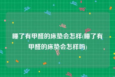 睡了有甲醛的床垫会怎样(睡了有甲醛的床垫会怎样吗)