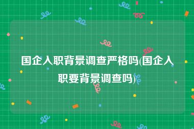 国企入职背景调查严格吗(国企入职要背景调查吗)