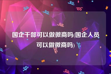 国企干部可以做微商吗(国企人员可以做微商吗)