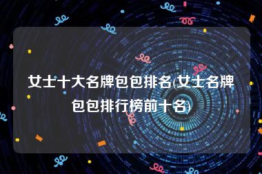 女士十大名牌包包排名(女士名牌包包排行榜前十名)