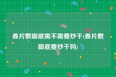 姜片敷脚底需不需要炒干(姜片敷脚底要炒干吗)