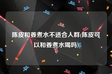 陈皮和姜煮水不适合人群(陈皮可以和姜煮水喝吗)