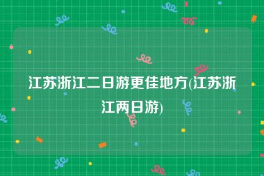 江苏浙江二日游更佳地方(江苏浙江两日游)