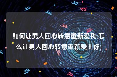 如何让男人回心转意重新爱我(怎么让男人回心转意重新爱上你)