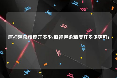 原神渲染精度开多少(原神渲染精度开多少更好)