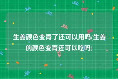 生姜颜色变青了还可以用吗(生姜的颜色变青还可以吃吗)