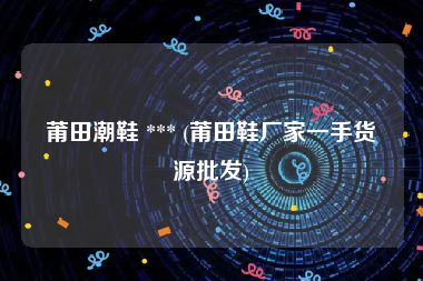莆田潮鞋 *** (莆田鞋厂家一手货源批发)