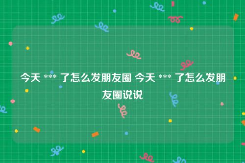 今天 *** 了怎么发朋友圈 今天 *** 了怎么发朋友圈说说