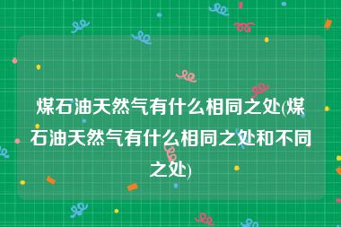 煤石油天然气有什么相同之处(煤石油天然气有什么相同之处和不同之处)