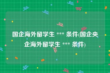 国企海外留学生 *** 条件(国企央企海外留学生 *** 条件)