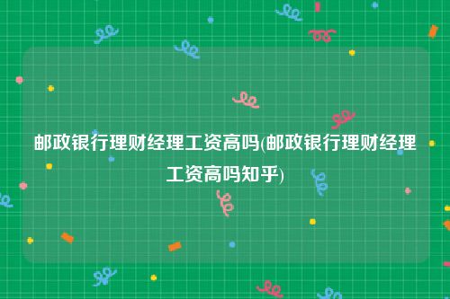 邮政银行理财经理工资高吗(邮政银行理财经理工资高吗知乎)