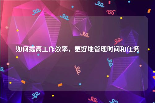 如何提高工作效率，更好地管理时间和任务