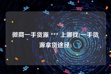 微商一手货源 *** 上哪找(一手货源拿货途径)