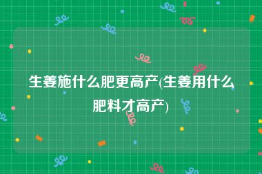 生姜施什么肥更高产(生姜用什么肥料才高产)
