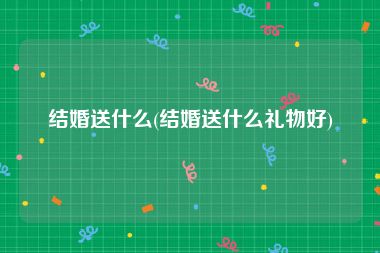 结婚送什么(结婚送什么礼物好)